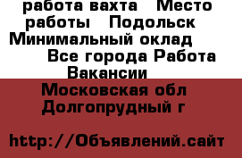 работа.вахта › Место работы ­ Подольск › Минимальный оклад ­ 36 000 - Все города Работа » Вакансии   . Московская обл.,Долгопрудный г.
